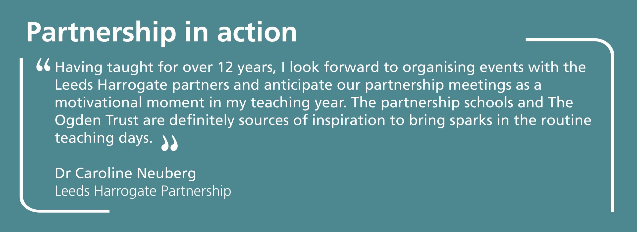 Having taught for over 12 years, I look forward to organising events with the Leeds Harrogate partners and anticipate our partnership meetings as a motivational moment in my teaching year. The partnership schools and The Ogden Trust are definitely sources of inspiration to bring sparks in the routine teaching days