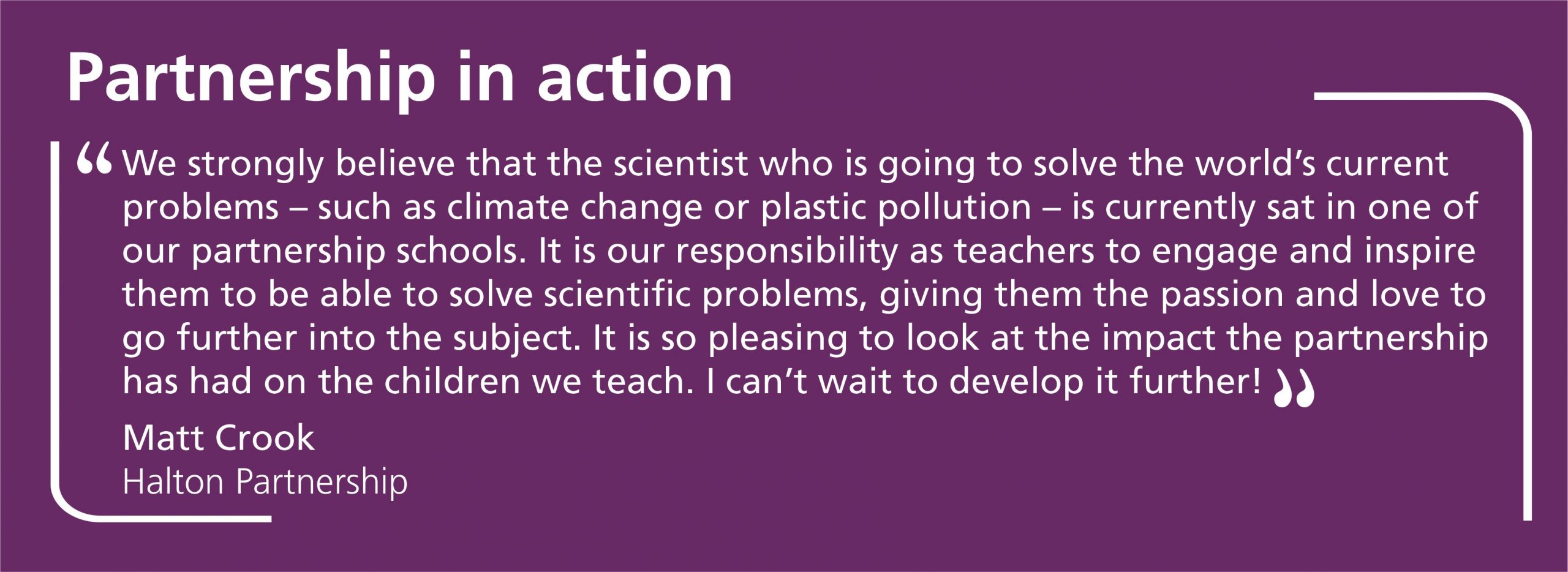 We strongly believe that the scientist who is going to solve the world’s current problems – such as climate change or plastic pollution – is currently sat in one of our partnership schools. It is our responsibility as teachers to engage and inspire them to be able to solve scientific problems, giving them the passion and love to go further into the subject. It is so pleasing to look at the impact the partnership has had on the children we teach. I can’t wait to develop it further!
