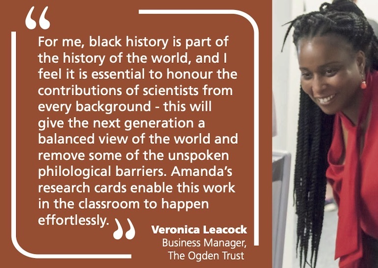 For me, black history is part of the history of the world, and I feel it is essential to honour the contributions of scientists from every background - this will give the next generation a balanced view of the world and remove some of the unspoken philological barriers. Amanda’s research cards enable this work in the classroom to happen effortlessly. Veronica Leacock Business Manager, The Ogden Trust